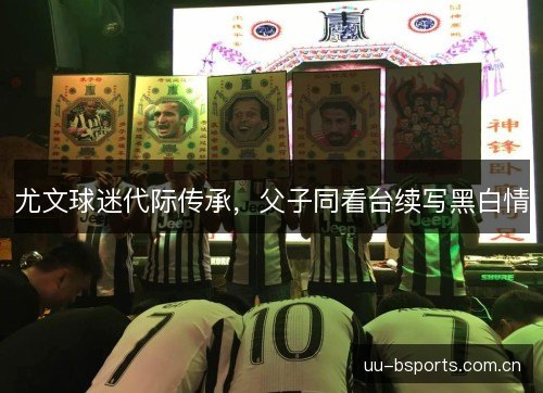 尤文球迷代际传承,父子同看台续写黑白情 尤文球迷代际传承,父子同看台续写黑白情